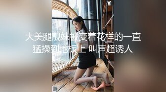 大美腿靓妹被变着花样的一直猛操到地板上 叫声超诱人