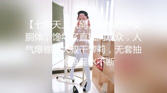 【七哥天上人间】粉嫩的少女胴体，馋坏了直播间观众，人气爆棚看大叔干萝莉，无套抽插鲍鱼淫水不断