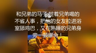 和兄弟的马子 趁着兄弟喝的不省人事，把他的女友拉进浴室舔鸡巴，又在熟睡的兄弟身旁一顿爆肏！