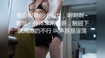 很乖很萌的小仙女，啊啊啊~爸爸~ 身体非常敏感，触碰下就高潮的不行 叫声甚是淫荡！