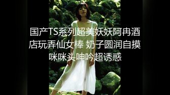 国产TS系列超美妖妖阿冉酒店玩弄仙女棒 奶子圆润自摸咪咪头呻吟超诱惑