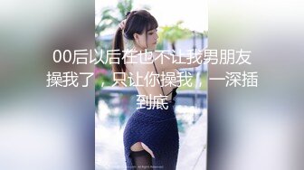 00后以后在也不让我男朋友操我了，只让你操我，一深插到底