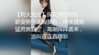 【利大无比】探花界打桩机，新姿势干大胸萝莉，今夜遇到猛男爽翻了，高潮阵阵袭来，浪叫连连真精彩