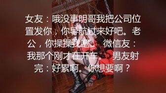 女友：哦没事明哥我把公司位置发你，你导航过来好吧。老公，你操操我吧。  微信友：我那个刚才在开车。  男友射完：好累啊。你想要啊？