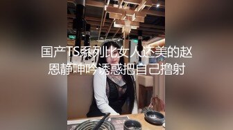 国产TS系列比女人还美的赵恩静呻吟诱惑把自己撸射