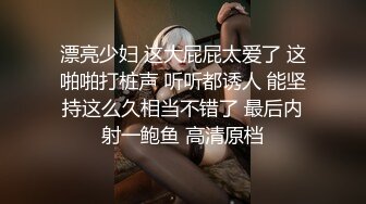 漂亮少妇 这大屁屁太爱了 这啪啪打桩声 听听都诱人 能坚持这么久相当不错了 最后内射一鲍鱼 高清原档