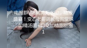 电报群VIP高清无水印，精液盛宴！变态老哥调教母狗堂妹，加精汤圆+口交加精甜甜圈1