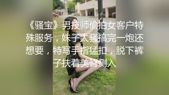 《骚宝》男技师偷拍女客户特殊服务，妹子太骚搞完一炮还想要，特写手指猛扣，脱下裤子扶着美臀侧入