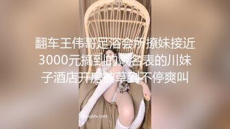 翻车王伟哥足浴会所撩妹接近3000元搞到的戴名表的川妹子酒店开房被草到不停爽叫