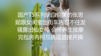 国产TS系列肤白貌美的张思妮跟女闺蜜出街车内忍不住发骚露出仙女棒 会所养生按摩完包房内相互挑逗直接开操