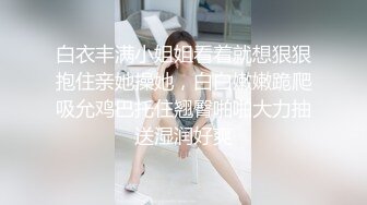 白衣丰满小姐姐看着就想狠狠抱住亲她操她，白白嫩嫩跪爬吸允鸡巴托住翘臀啪啪大力抽送湿润好爽