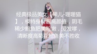 经典极品美女【果儿-珊珊猫】，模特身材超高颜值，阴毛稀少鲍鱼肥美粉嫩，爱发嗲，清晰度高菊花鲍鱼美不胜收