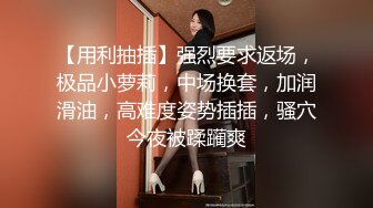 【用利抽插】强烈要求返场，极品小萝莉，中场换套，加润滑油，高难度姿势插插，骚穴今夜被蹂躏爽