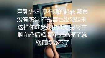 巨乳少妇 硬不硬的起来 戴套没有感觉 不戴套也没硬起来 这样你难受我也难受 身材丰腴前凸后翘 哥们鸡鸡硬了就软有点受不了