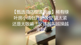 【甄选酒店极速流出】稀有绿叶房小情侣开房做爱 逼太紧还是太敏感？女孩越叫越操越来劲