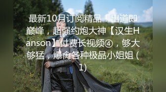 最新10月订阅精品！出道即巅峰，超强约炮大神【汉生Hanson】付费长视频④，够大够猛，爆肏各种极品小姐姐 (1)