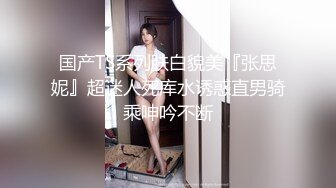 国产TS系列肤白貌美『张思妮』超迷人死库水诱惑直男骑乘呻吟不断