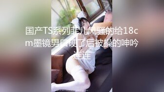 国产TS系列菲儿风骚的给18cm墨镜男口硬了后被操的呻吟连连