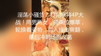 淫荡小骚货！打完麻将4P大战！两男两女，骑乘位爆草，轮换着姿势，后入撞击爽翻，最后冲刺场面淫荡