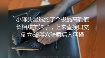 小陈头星选约了个极品高颜值长相甜美妹子，上来直接口交倒立69掰穴骑乘后入猛操