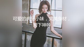 可爱的虎牙小妹，完美身材，胯下呻吟