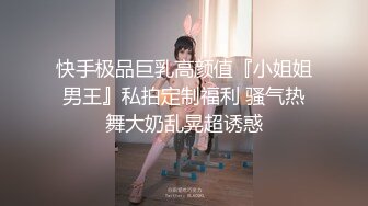 快手极品巨乳高颜值『小姐姐男王』私拍定制福利 骚气热舞大奶乱晃超诱惑